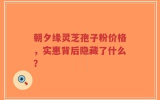 朝夕缘灵芝孢子粉价格，实惠背后隐藏了什么？