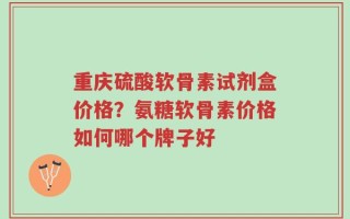 重庆硫酸软骨素试剂盒价格？氨糖软骨素价格如何哪个牌子好