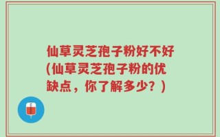仙草灵芝孢子粉好不好(仙草灵芝孢子粉的优缺点，你了解多少？)