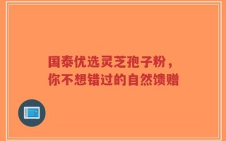 国泰优选灵芝孢子粉，你不想错过的自然馈赠