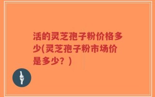 活的灵芝孢子粉价格多少(灵芝孢子粉市场价是多少？)