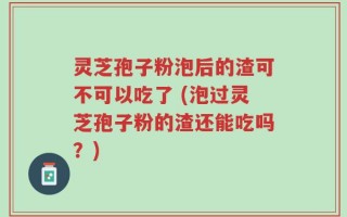 灵芝孢子粉泡后的渣可不可以吃了 (泡过灵芝孢子粉的渣还能吃吗？)