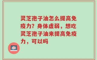 灵芝孢子油怎么提高免疫力？身体虚弱，想吃灵芝孢子油来提高免疫力，可以吗