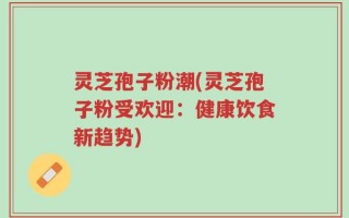 灵芝孢子粉潮(灵芝孢子粉受欢迎：健康饮食新趋势)