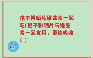 孢子粉硒片维生素一起吃(孢子粉硒片与维生素一起食用，更佳吸收！)