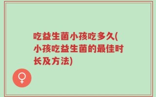 吃益生菌小孩吃多久(小孩吃益生菌的最佳时长及方法)
