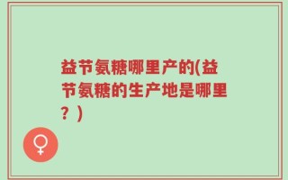 益节氨糖哪里产的(益节氨糖的生产地是哪里？)