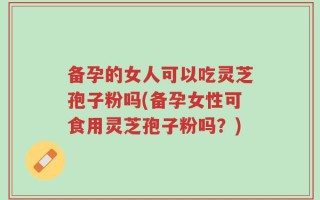备孕的女人可以吃灵芝孢子粉吗(备孕女性可食用灵芝孢子粉吗？)