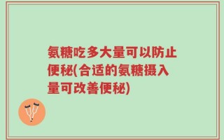 氨糖吃多大量可以防止便秘(合适的氨糖摄入量可改善便秘)
