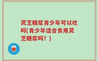 灵芝糖浆青少年可以吃吗(青少年适合食用灵芝糖浆吗？)