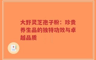 大野灵芝孢子粉：珍贵养生品的独特功效与卓越品质
