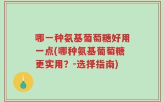 哪一种氨基葡萄糖好用一点(哪种氨基葡萄糖更实用？-选择指南)