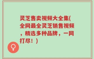 灵芝售卖视频大全集(全网最全灵芝销售视频，精选多种品牌，一网打尽！)
