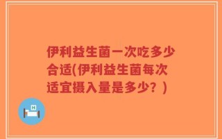 伊利益生菌一次吃多少合适(伊利益生菌每次适宜摄入量是多少？)