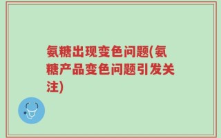 氨糖出现变色问题(氨糖产品变色问题引发关注)