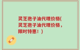 灵芝孢子油代理价格(灵芝孢子油代理价格，限时特惠！)