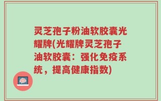 灵芝孢子粉油软胶囊光耀牌(光耀牌灵芝孢子油软胶囊：强化免疫系统，提高健康指数)