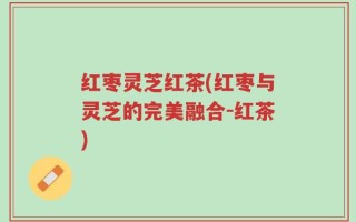 红枣灵芝红茶(红枣与灵芝的完美融合-红茶)