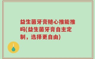 益生菌牙膏随心推能推吗(益生菌牙膏自主定制，选择更自由)
