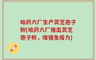 哈药六厂生产灵芝孢子粉(哈药六厂推出灵芝孢子粉，增强免疫力)