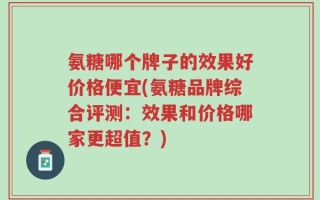 氨糖哪个牌子的效果好价格便宜(氨糖品牌综合评测：效果和价格哪家更超值？)