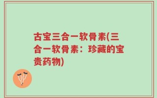 古宝三合一软骨素(三合一软骨素：珍藏的宝贵药物)