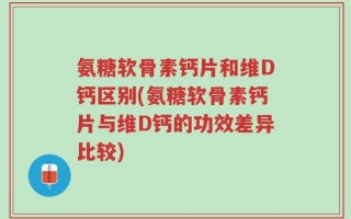 氨糖软骨素钙片和维D钙区别(氨糖软骨素钙片与维D钙的功效差异比较)