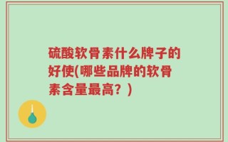 硫酸软骨素什么牌子的好使(哪些品牌的软骨素含量最高？)