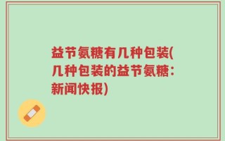 益节氨糖有几种包装(几种包装的益节氨糖：新闻快报)