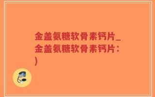 金盖氨糖软骨素钙片_金盖氨糖软骨素钙片：)