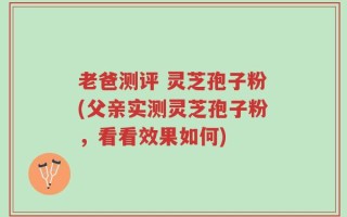 老爸测评 灵芝孢子粉(父亲实测灵芝孢子粉，看看效果如何)