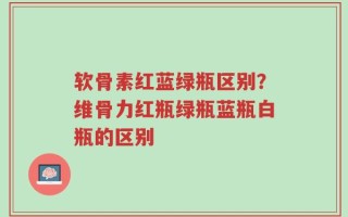 软骨素红蓝绿瓶区别？维骨力红瓶绿瓶蓝瓶白瓶的区别