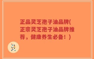 正品灵芝孢子油品牌(正宗灵芝孢子油品牌推荐，健康养生必备！)