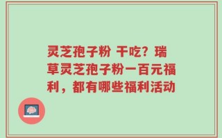 灵芝孢子粉 干吃？瑞草灵芝孢子粉一百元福利，都有哪些福利活动