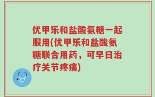 优甲乐和盐酸氨糖一起服用(优甲乐和盐酸氨糖联合用药，可早日治疗关节疼痛)