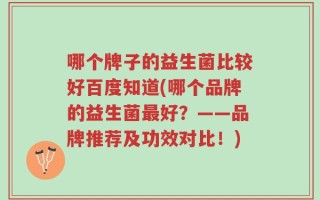 哪个牌子的益生菌比较好百度知道(哪个品牌的益生菌最好？——品牌推荐及功效对比！)