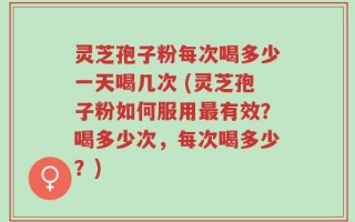 灵芝孢子粉每次喝多少一天喝几次 (灵芝孢子粉如何服用最有效？喝多少次，每次喝多少？)