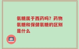 氨糖属于西药吗？药物氨糖和保健氨糖的区别是什么