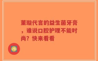董璇代言的益生菌牙膏，谁说口腔护理不能时尚？快来看看