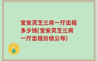 宝安灵芝三房一厅出租多少钱(宝安灵芝三房一厅出租价格公布)