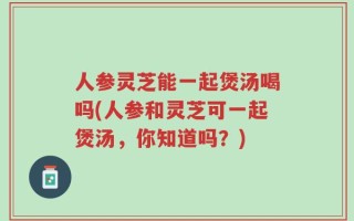 人参灵芝能一起煲汤喝吗(人参和灵芝可一起煲汤，你知道吗？)
