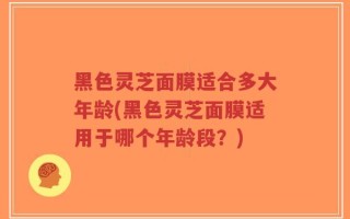 黑色灵芝面膜适合多大年龄(黑色灵芝面膜适用于哪个年龄段？)