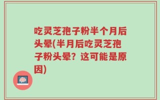 吃灵芝孢子粉半个月后头晕(半月后吃灵芝孢子粉头晕？这可能是原因)