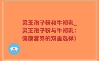 灵芝孢子粉和牛初乳_灵芝孢子粉与牛初乳：健康营养的双重选择)