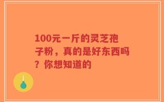 100元一斤的灵芝孢子粉，真的是好东西吗？你想知道的