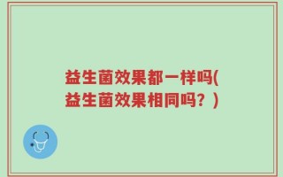 益生菌效果都一样吗(益生菌效果相同吗？)