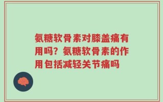 氨糖软骨素对膝盖痛有用吗？氨糖软骨素的作用包括减轻关节痛吗