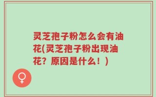 灵芝孢子粉怎么会有油花(灵芝孢子粉出现油花？原因是什么！)