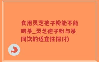 食用灵芝孢子粉能不能喝茶_灵芝孢子粉与茶同饮的适宜性探讨)