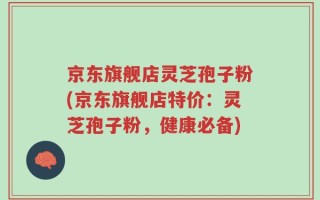 京东旗舰店灵芝孢子粉(京东旗舰店特价：灵芝孢子粉，健康必备)